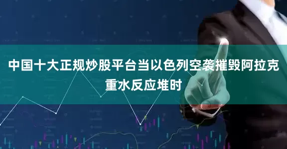 中国十大正规炒股平台当以色列空袭摧毁阿拉克重水反应堆时
